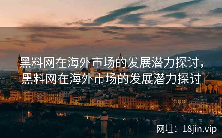 黑料网在海外市场的发展潜力探讨，黑料网在海外市场的发展潜力探讨