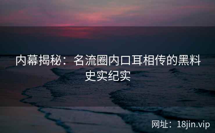 内幕揭秘：名流圈内口耳相传的黑料史实纪实