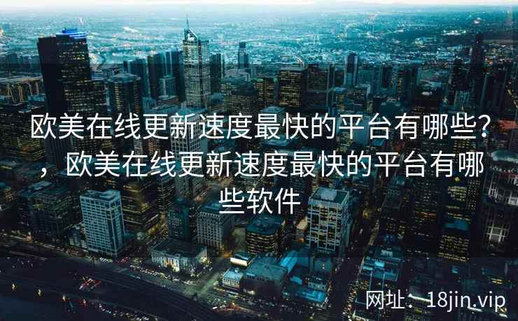 欧美在线更新速度最快的平台有哪些？，欧美在线更新速度最快的平台有哪些软件