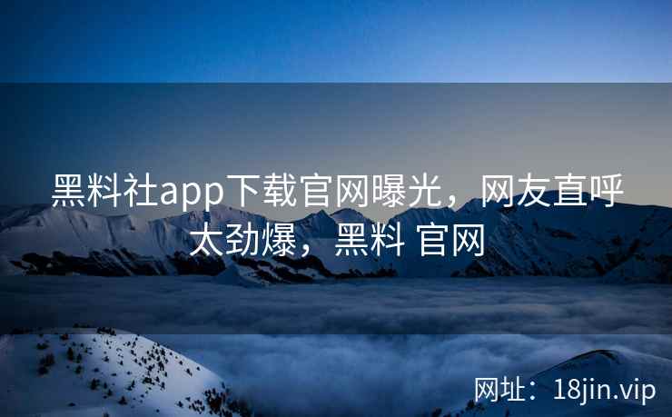 黑料社app下载官网曝光，网友直呼太劲爆，黑料 官网