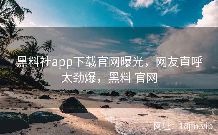 黑料社app下载官网曝光，网友直呼太劲爆，黑料 官网
