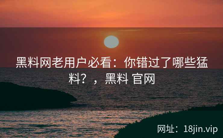 黑料网老用户必看：你错过了哪些猛料？，黑料 官网