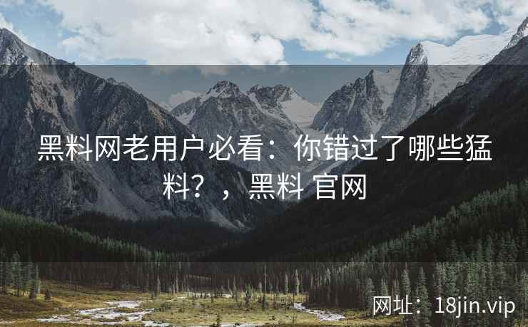 黑料网老用户必看：你错过了哪些猛料？，黑料 官网