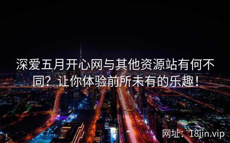 深爱五月开心网与其他资源站有何不同？让你体验前所未有的乐趣！