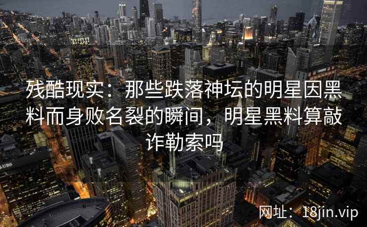 残酷现实：那些跌落神坛的明星因黑料而身败名裂的瞬间，明星黑料算敲诈勒索吗