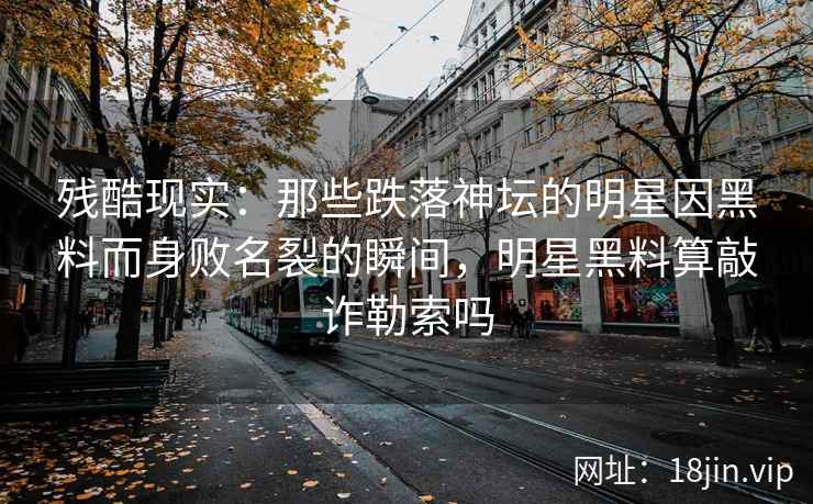 残酷现实：那些跌落神坛的明星因黑料而身败名裂的瞬间，明星黑料算敲诈勒索吗