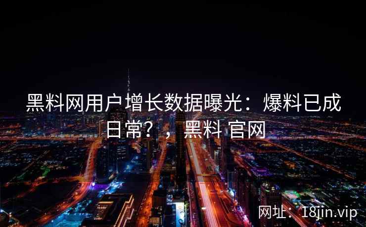 黑料网用户增长数据曝光：爆料已成日常？，黑料 官网