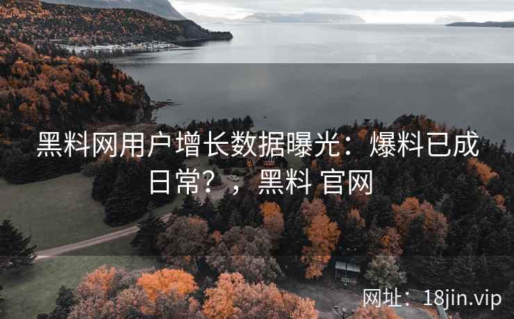 黑料网用户增长数据曝光：爆料已成日常？，黑料 官网