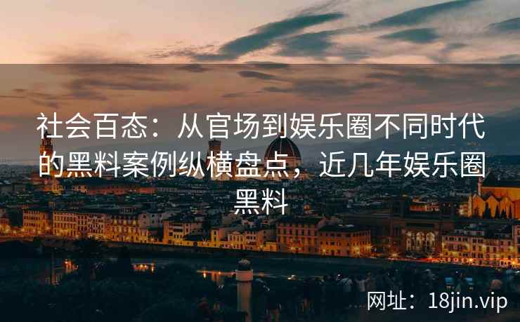社会百态：从官场到娱乐圈不同时代的黑料案例纵横盘点，近几年娱乐圈黑料