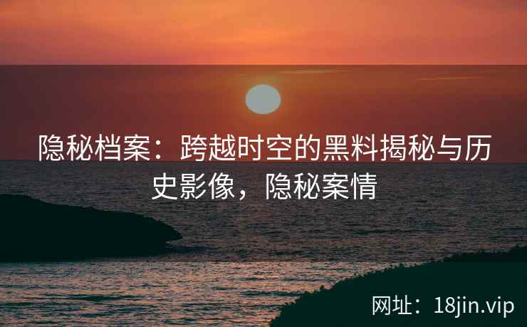 隐秘档案：跨越时空的黑料揭秘与历史影像，隐秘案情