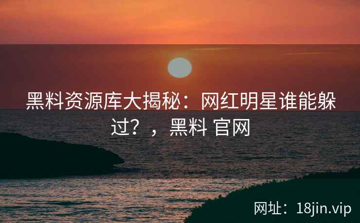 黑料资源库大揭秘：网红明星谁能躲过？，黑料 官网