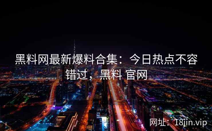 黑料网最新爆料合集：今日热点不容错过，黑料 官网