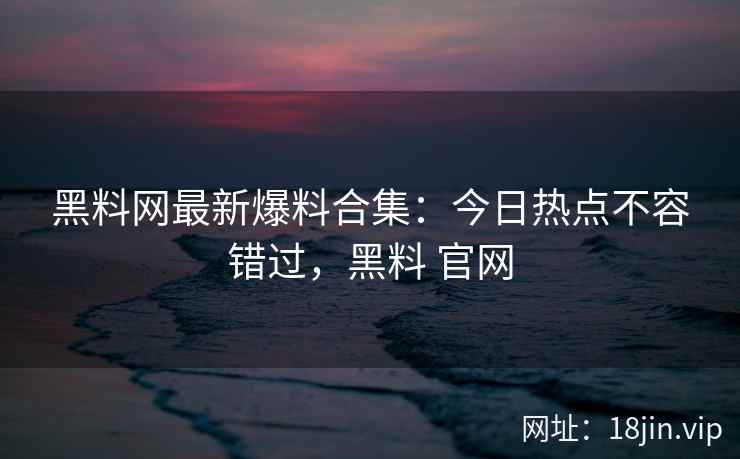 黑料网最新爆料合集：今日热点不容错过，黑料 官网