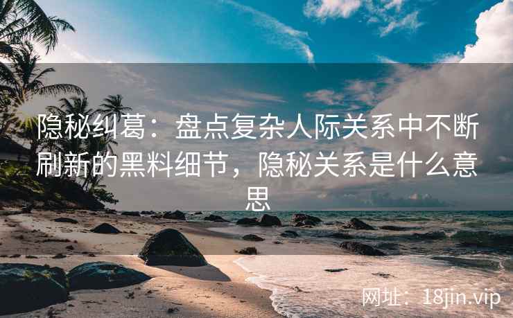 隐秘纠葛：盘点复杂人际关系中不断刷新的黑料细节，隐秘关系是什么意思