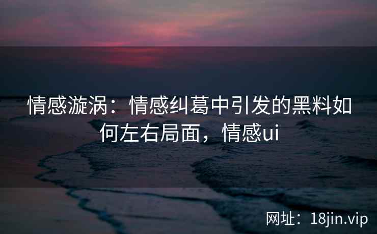 情感漩涡：情感纠葛中引发的黑料如何左右局面，情感ui