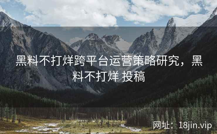 黑料不打烊跨平台运营策略研究，黑料不打烊 投稿