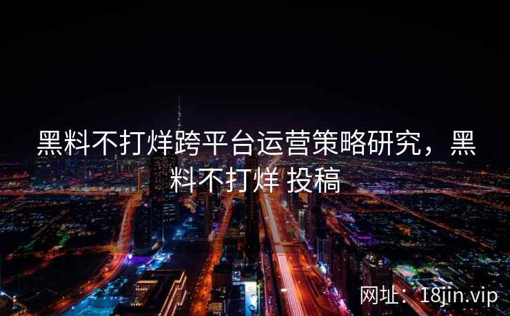 黑料不打烊跨平台运营策略研究，黑料不打烊 投稿