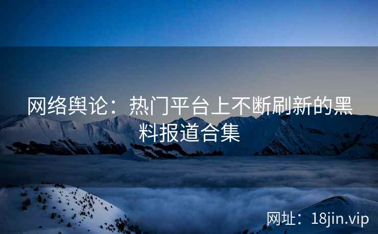 网络舆论：热门平台上不断刷新的黑料报道合集