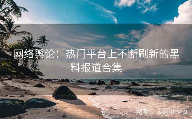 网络舆论：热门平台上不断刷新的黑料报道合集