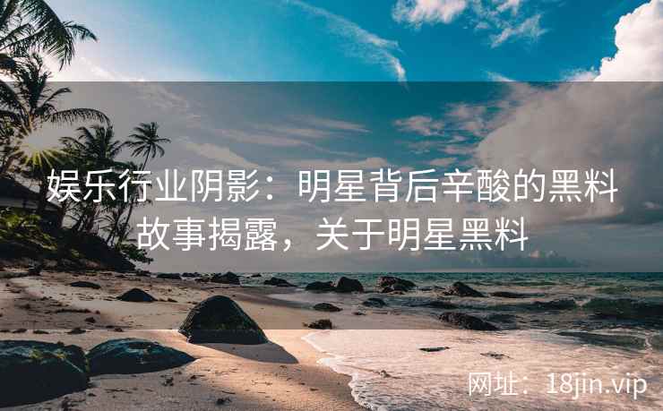 娱乐行业阴影：明星背后辛酸的黑料故事揭露，关于明星黑料