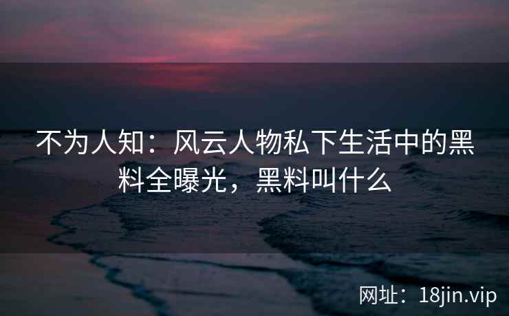 不为人知：风云人物私下生活中的黑料全曝光，黑料叫什么
