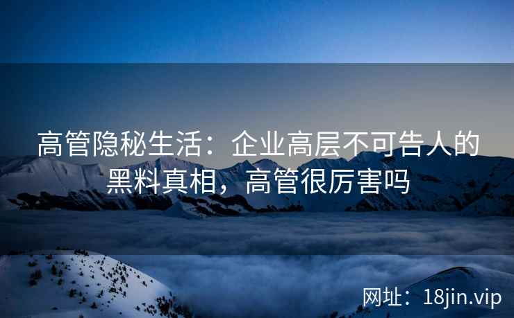 高管隐秘生活：企业高层不可告人的黑料真相，高管很厉害吗