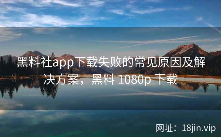 黑料社app下载失败的常见原因及解决方案，黑料 1080p 下载