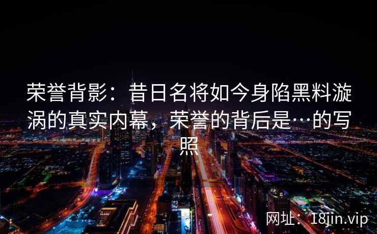 荣誉背影：昔日名将如今身陷黑料漩涡的真实内幕，荣誉的背后是…的写照