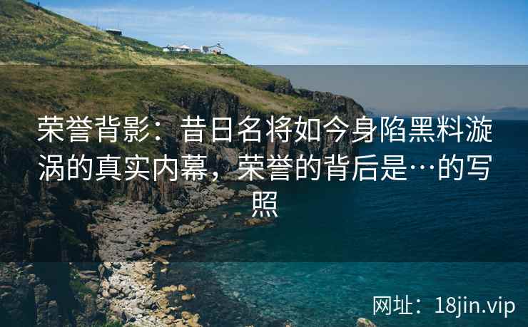 荣誉背影：昔日名将如今身陷黑料漩涡的真实内幕，荣誉的背后是…的写照