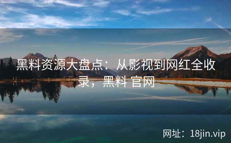 黑料资源大盘点:从影视到网红全收录,黑料 官网 黑料资源大盘点:从影视到网红全收录,黑料 官网