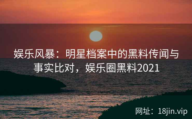 娱乐风暴:明星档案中的黑料传闻与事实比对,娱乐圈黑料2021 娱乐风暴:明星档案中的黑料传闻与事实比对,娱乐圈黑料2021