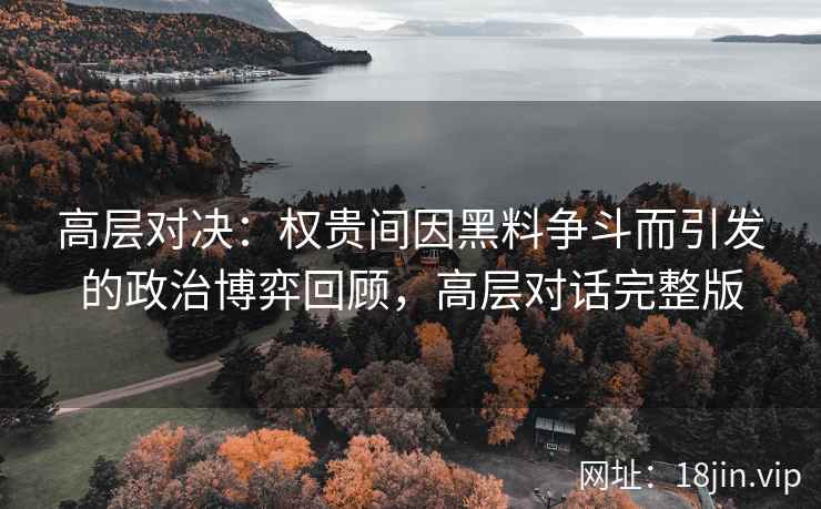 高层对决:权贵间因黑料争斗而引发的政治博弈回顾,高层对话完整版 高层对决:权贵间因黑料争斗而引发的政治博弈回顾,高层对话完整版