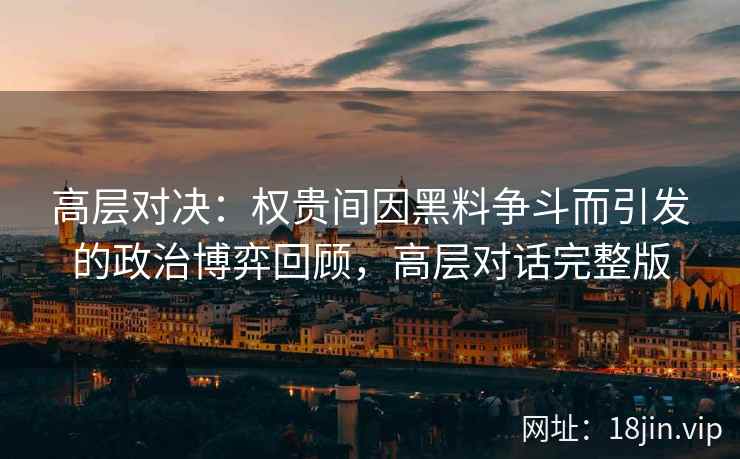 高层对决:权贵间因黑料争斗而引发的政治博弈回顾,高层对话完整版 高层对决:权贵间因黑料争斗而引发的政治博弈回顾,高层对话完整版
