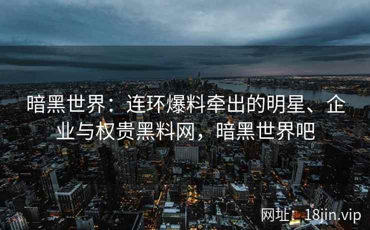 暗黑世界:连环爆料牵出的明星、企业与权贵黑料网,暗黑世界吧 暗黑世界:连环爆料牵出的明星、企业与权贵黑料网,暗黑世界吧