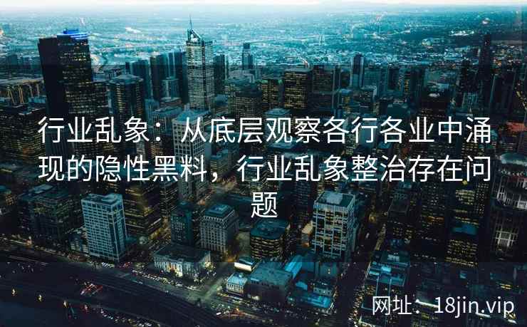 行业乱象:从底层观察各行各业中涌现的隐性黑料,行业乱象整治存在问题 行业乱象:从底层观察各行各业中涌现的隐性黑料,行业乱象整治存在问题