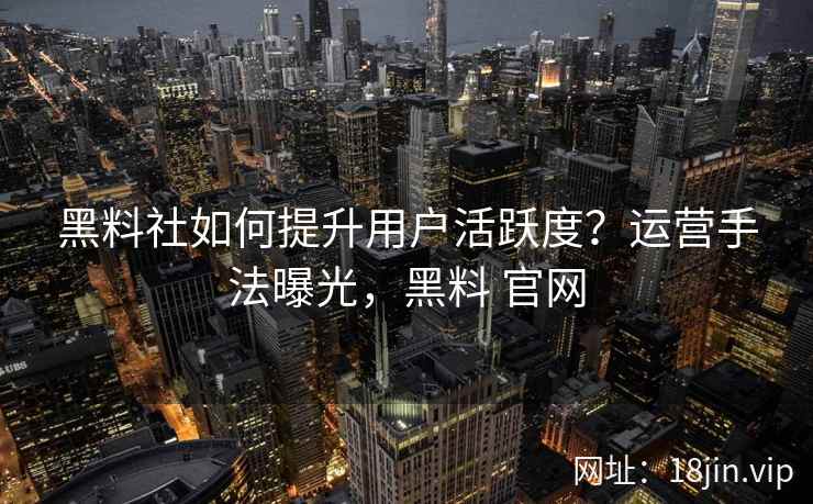 黑料社如何提升用户活跃度?运营手法曝光,黑料 官网 黑料社如何提升用户活跃度?运营手法曝光,黑料 官网