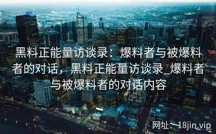 黑料正能量访谈录:爆料者与被爆料者的对话,黑料正能量访谈录_爆料者与被爆料者的对话内容 黑料正能量访谈录:爆料者与被爆料者的对话,黑料正能量访谈录_爆料者与被爆料者的对话内容