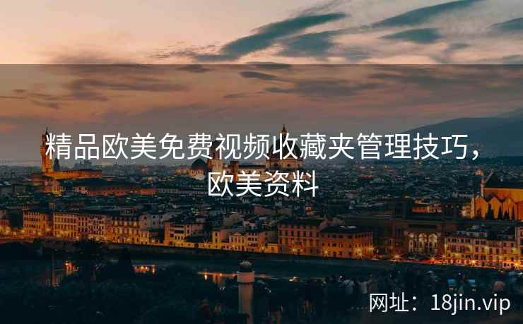精品欧美免费视频收藏夹管理技巧,欧美资料 精品欧美免费视频收藏夹管理技巧,欧美资料