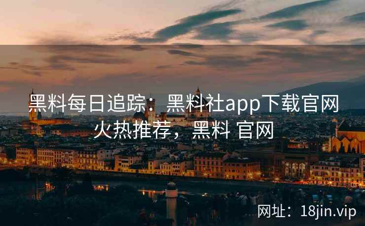 黑料每日追踪：黑料社app下载官网火热推荐，黑料 官网