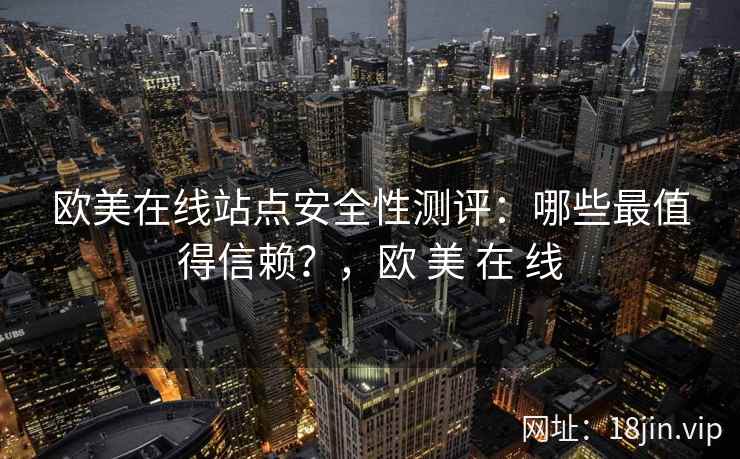 欧美在线站点安全性测评:哪些最值得信赖?,欧 美 在 线 欧美在线站点安全性测评:哪些最值得信赖?,欧 美 在 线