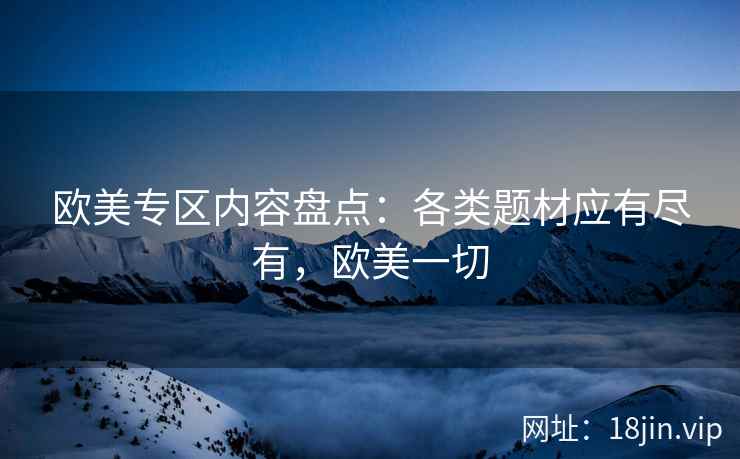 欧美专区内容盘点:各类题材应有尽有,欧美一切 欧美专区内容盘点:各类题材应有尽有,欧美一切