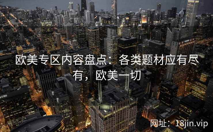 欧美专区内容盘点:各类题材应有尽有,欧美一切 欧美专区内容盘点:各类题材应有尽有,欧美一切