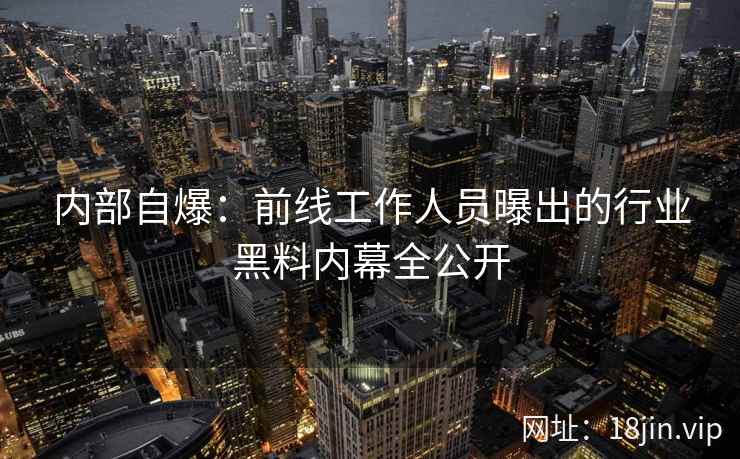 内部自爆:前线工作人员曝出的行业黑料内幕全公开 内部自爆:前线工作人员曝出的行业黑料内幕全公开